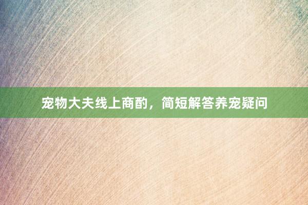 宠物大夫线上商酌，简短解答养宠疑问